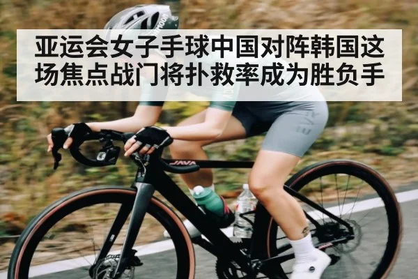 亚运会女子手球中国对阵韩国这场焦点战门将扑救率成为胜负手